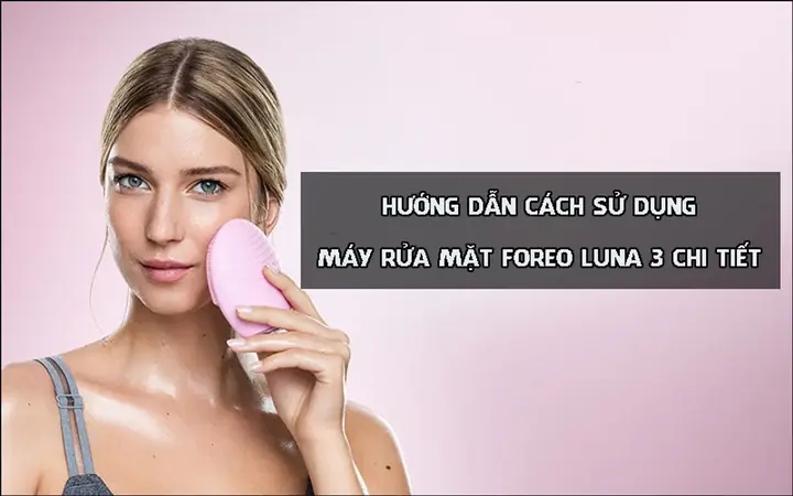 Cách Sử Dụng Máy Rửa Mặt Foreo Luna Mini 3 Chi Tiết & Hiệu Quả